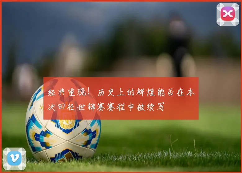 经典重现！历史上的辉煌能否在本次田径世锦赛赛程中被续写