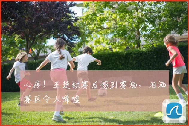 心疼！王楚钦赛后憾别赛场，泪洒赛区令人唏嘘