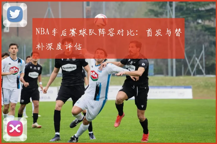 NBA季后赛球队阵容对比：首发与替补深度评估