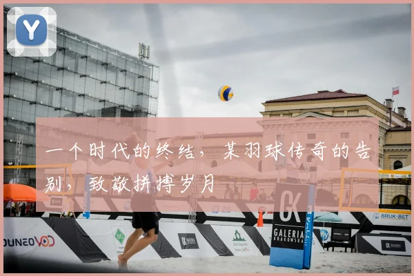 一个时代的终结，某羽球传奇的告别，致敬拼搏岁月