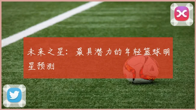 未来之星：最具潜力的年轻篮球明星预测