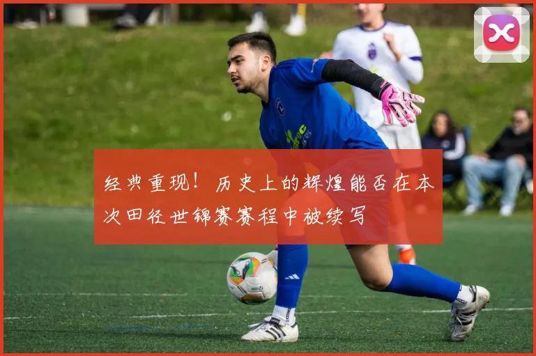 经典重现！历史上的辉煌能否在本次田径世锦赛赛程中被续写