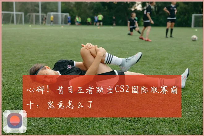 心碎！昔日王者跌出CS2国际联赛前十，究竟怎么了