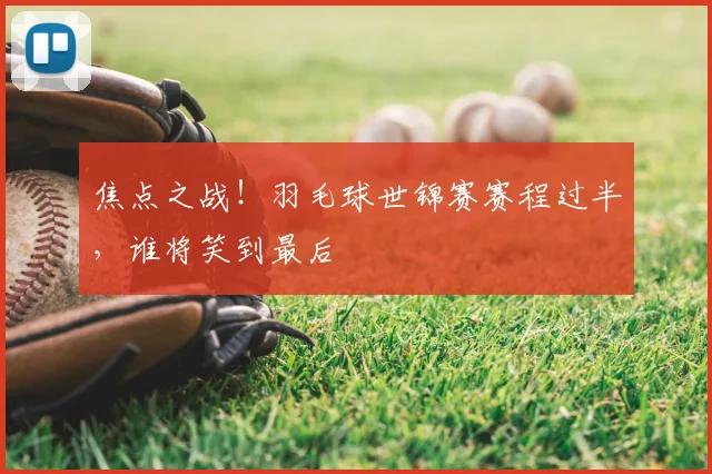 焦点之战！羽毛球世锦赛赛程过半，谁将笑到最后