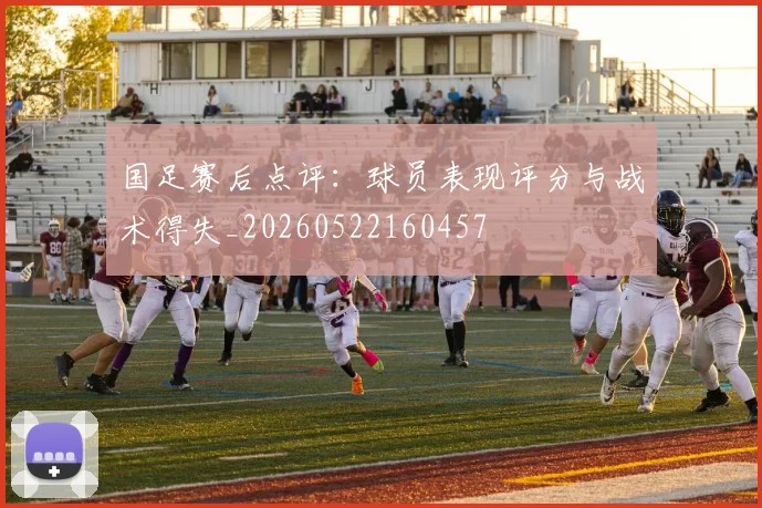 国足赛后点评：球员表现评分与战术得失_20260522160457