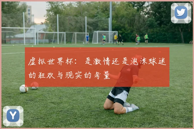 虚拟世界杯：是激情还是泡沫球迷的狂欢与现实的考量