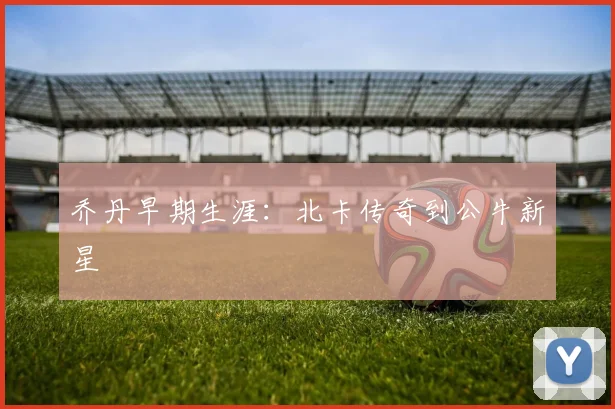 乔丹早期生涯:北卡传奇到公牛新星