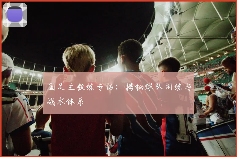 国足主教练专访：揭秘球队训练与战术体系