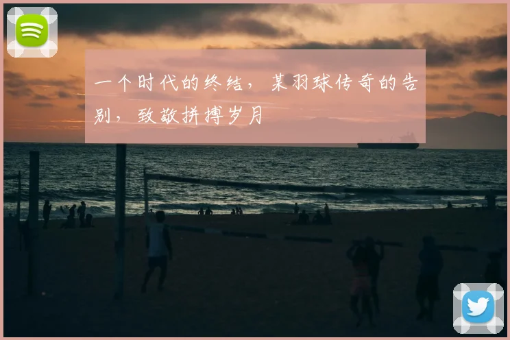 一个时代的终结,某羽球传奇的告别,致敬拼搏岁月