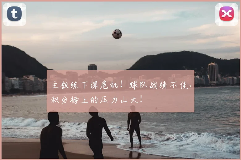 主教练下课危机！球队战绩不佳，积分榜上的压力山大！