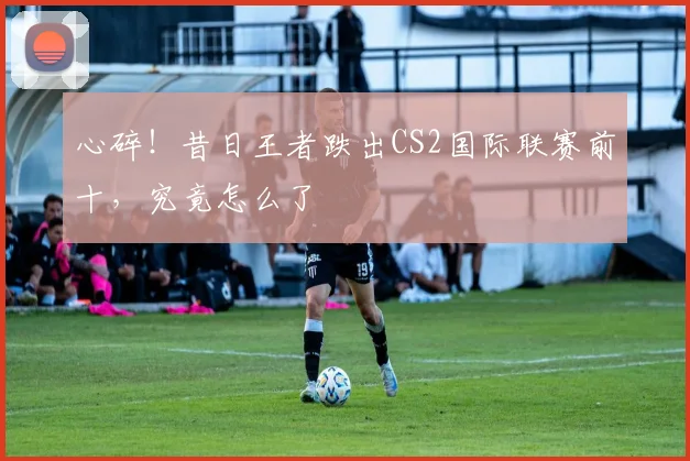 心碎！昔日王者跌出CS2国际联赛前十，究竟怎么了
