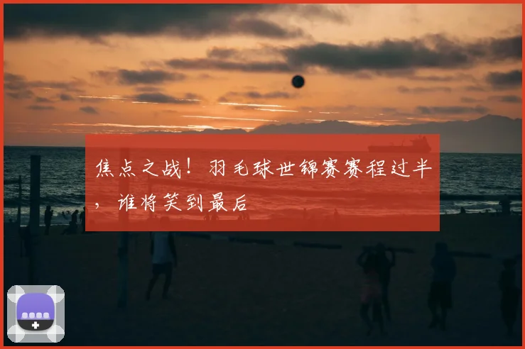 焦点之战！羽毛球世锦赛赛程过半，谁将笑到最后