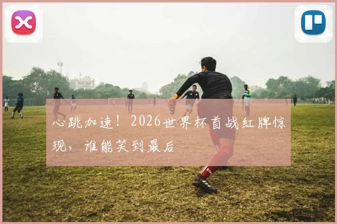 心跳加速！2026世界杯首战红牌惊现，谁能笑到最后