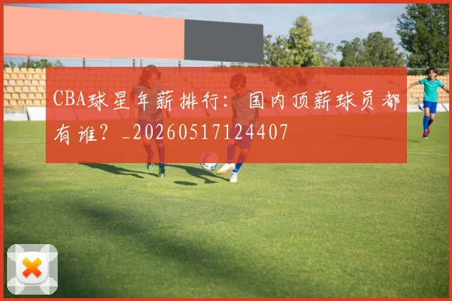 CBA球星年薪排行：国内顶薪球员都有谁？_20260517124407